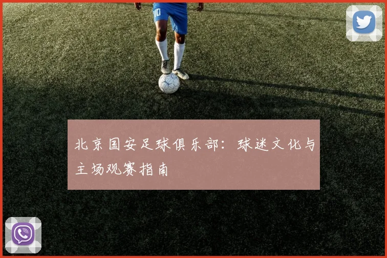 北京国安足球俱乐部：球迷文化与主场观赛指南