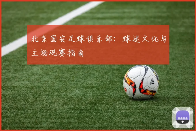 北京国安足球俱乐部：球迷文化与主场观赛指南