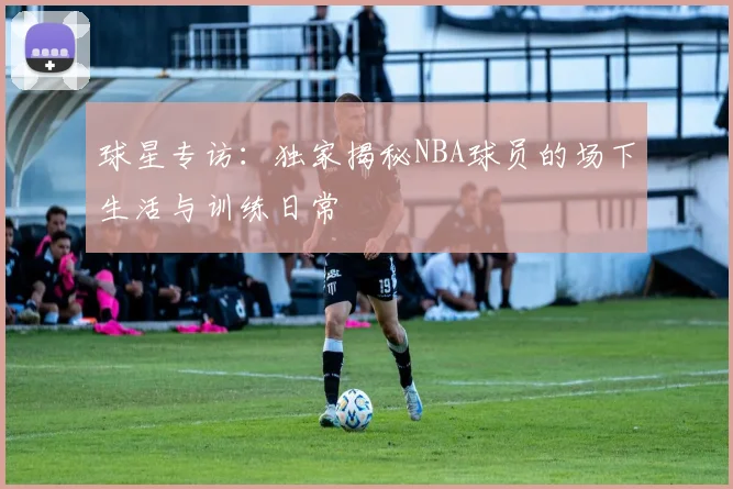 球星专访：独家揭秘NBA球员的场下生活与训练日常