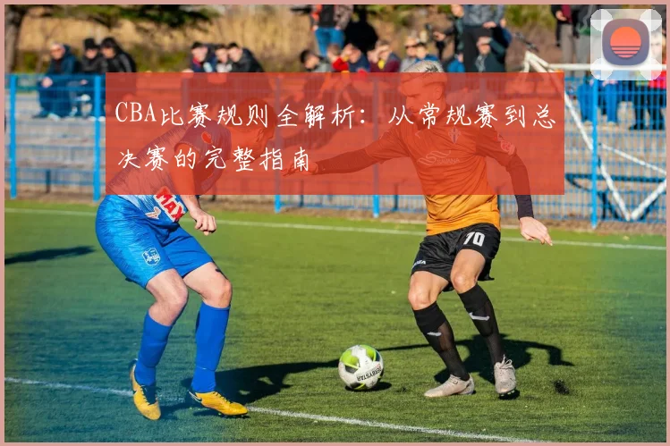 CBA比赛规则全解析：从常规赛到总决赛的完整指南
