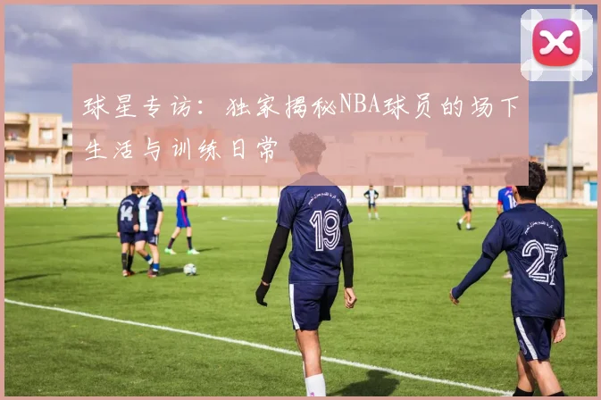 球星专访：独家揭秘NBA球员的场下生活与训练日常