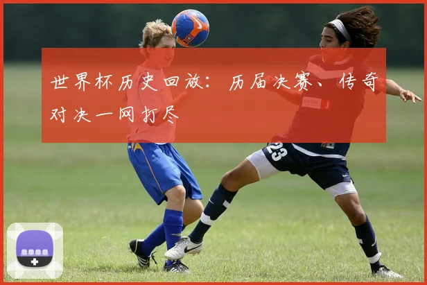 世界杯历史回放：历届决赛、传奇对决一网打尽